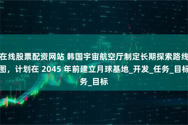 在线股票配资网站 韩国宇宙航空厅制定长期探索路线图，计划在 2045 年前建立月球基地_开发_任务_目标