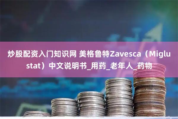 炒股配资入门知识网 美格鲁特Zavesca（Miglustat）中文说明书_用药_老年人_药物