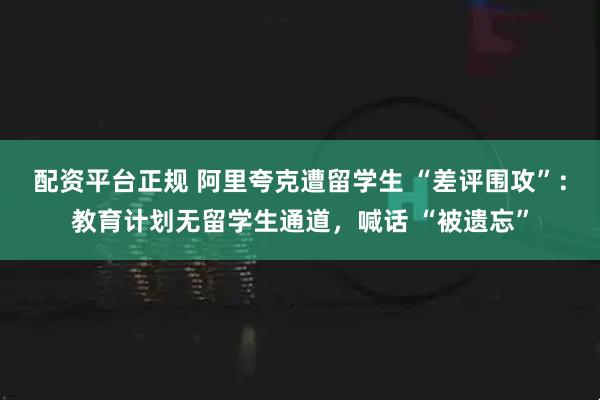 配资平台正规 阿里夸克遭留学生 “差评围攻”：教育计划无留学生通道，喊话 “被遗忘”