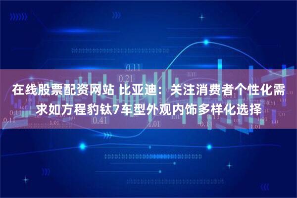 在线股票配资网站 比亚迪：关注消费者个性化需求如方程豹钛7车型外观内饰多样化选择