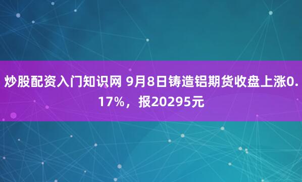 炒股配资入门知识网 9月8日铸造铝期货收盘上涨0.17%，报20295元